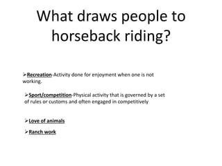 What draws people to
horseback riding?
Recreation-Activity done for enjoyment when one is not
working.
Sport/competition-Physical activity that is governed by a set
of rules or customs and often engaged in competitively
Love of animals
Ranch work
 