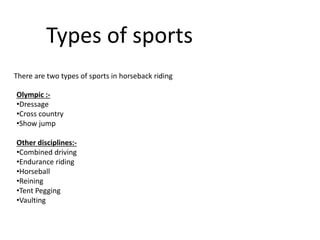 Types of sports
There are two types of sports in horseback riding
Olympic :-
•Dressage
•Cross country
•Show jump
Other disciplines:-
•Combined driving
•Endurance riding
•Horseball
•Reining
•Tent Pegging
•Vaulting
 