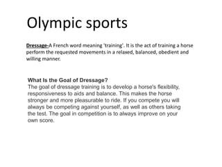 Olympic sports
Dressage-A French word meaning 'training'. It is the act of training a horse
perform the requested movements in a relaxed, balanced, obedient and
willing manner.
What Is the Goal of Dressage?
The goal of dressage training is to develop a horse's flexibility,
responsiveness to aids and balance. This makes the horse
stronger and more pleasurable to ride. If you compete you will
always be competing against yourself, as well as others taking
the test. The goal in competition is to always improve on your
own score.
 