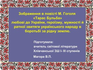 Підготувала:
вчитель світової літератури
Хлівчанської ЗШ І- ІІІ ступенів
Магора В.П.
Зображення в повісті М. Гоголя
«Тарас Бульба»
любові до України, героїзму, мужності й
ратної звитяги українського народу в
боротьбі за рідну землю.
 