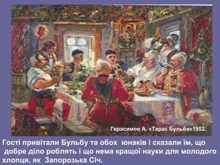 Гості привітали Бульбу та обох юнаків і сказали їм, що
добре діло роблять і що нема кращої науки для молодого
хлопця, як Запорозька Січ.
Герасимов А. «Тарас Бульба»1952.
 