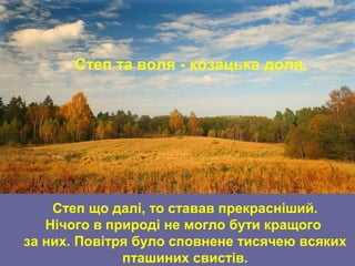 Степ та воля - козацька доля.
Степ що далі, то ставав прекрасніший.
Нічого в природі не могло бути кращого
за них. Повітря було сповнене тисячею всяких
пташиних свистів.
 