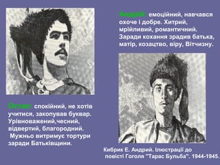 Остап: спокійний, не хотів
учитися, закопував буквар.
Урівноважений,чесний,
відвертий, благородний.
Мужньо витримує тортури
заради Батьківщини.
Андрій: емоційний, навчався
охоче і добре. Хитрий,
мрійливий, романтичний.
Заради кохання зрадив батька,
матір, козацтво, віру, Вітчизну.
Кибрик Е. Андрий. Ілюстрації до
повісті Гоголя "Тарас Бульба". 1944-1945.
 