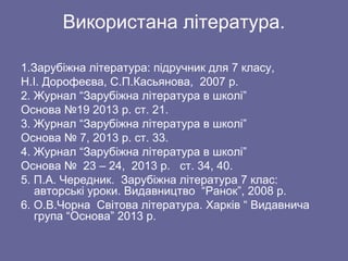 Використана література.
1.Зарубіжна література: підручник для 7 класу,
Н.І. Дорофеєва, С.П.Касьянова, 2007 р.
2. Журнал “Зарубіжна література в школі”
Основа №19 2013 р. ст. 21.
3. Журнал “Зарубіжна література в школі”
Основа № 7, 2013 р. ст. 33.
4. Журнал “Зарубіжна література в школі”
Основа № 23 – 24, 2013 р. ст. 34, 40.
5. П.А. Чередник. Зарубіжна література 7 клас:
авторські уроки. Видавництво “Ранок”, 2008 р.
6. О.В.Чорна Світова література. Харків “ Видавнича
група “Основа” 2013 р.
 