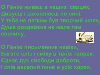 О Генію живеш в наших серцях,
Дивуєш і захоплюєш по нині.
У тебе не легким був творчий шлях,
Душа роздвоєна не мала там
спочину.
О Генію письменник навіки,
Багато сліз і сміху в твоїх творах,
Єднає дух свободи доброти,
І спів веселий лине в усіх хорах.
 