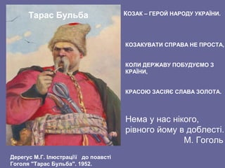 Тарас Бульба
Нема у нас нікого,
рівного йому в доблесті.
М. Гоголь
КОЗАКУВАТИ СПРАВА НЕ ПРОСТА,
КОЛИ ДЕРЖАВУ ПОБУДУЄМО З
КРАЇНИ,
КРАСОЮ ЗАСІЯЄ СЛАВА ЗОЛОТА.
КОЗАК – ГЕРОЙ НАРОДУ УКРАЇНИ.
Дерегус М.Г. Ілюстрації до поавсті
Гоголя "Тарас Бульба". 1952.
 