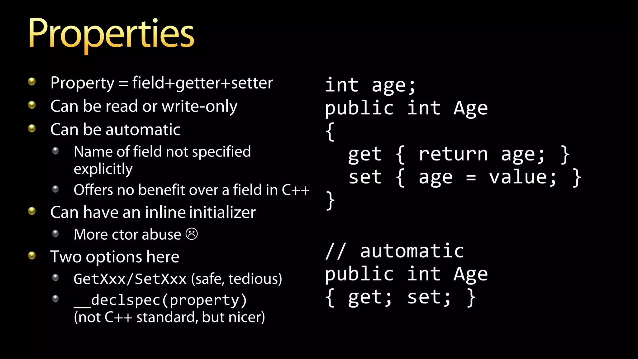 Property = field+getter+setter
Can be read or write-only
Can be automatic
Name of field not specified
explicitly
Offers no benefit over a field in C++
Can have an inline initializer
More ctor abuse 
Two options here
GetXxx/SetXxx (safe, tedious)
__declspec(property)
(not C++ standard, but nicer)
int age;
public int Age
{
get { return age; }
set { age = value; }
}
// automatic
public int Age
{ get; set; }
 