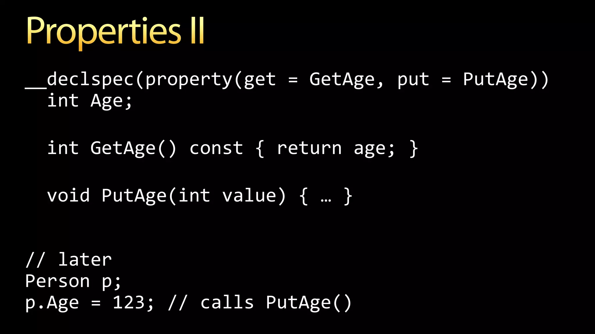 __declspec(property(get = GetAge, put = PutAge))
int Age;
int GetAge() const { return age; }
void PutAge(int value) { … }
// later
Person p;
p.Age = 123; // calls PutAge()
 