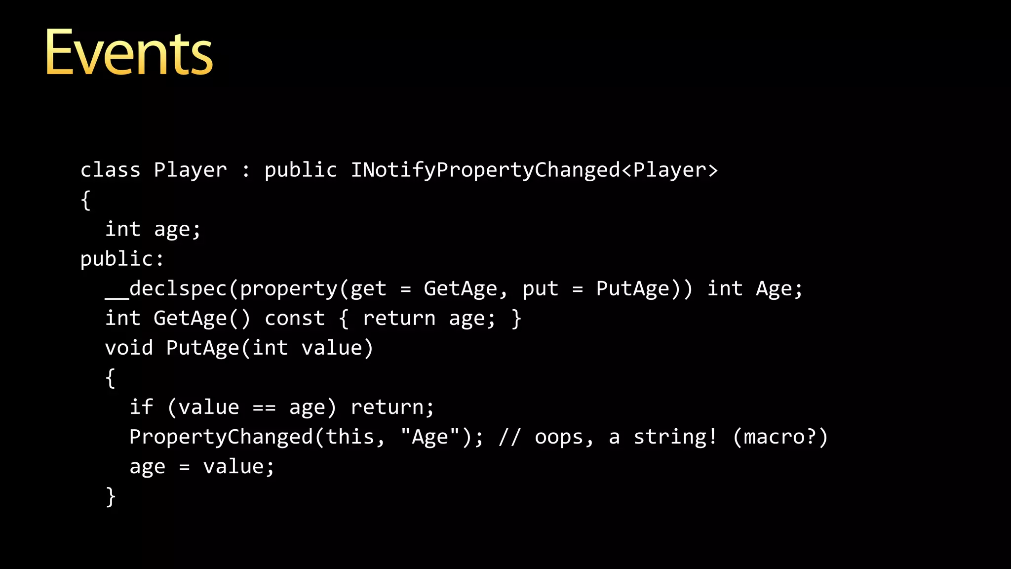 class Player : public INotifyPropertyChanged<Player>
{
int age;
public:
__declspec(property(get = GetAge, put = PutAge)) int Age;
int GetAge() const { return age; }
void PutAge(int value)
{
if (value == age) return;
PropertyChanged(this, "Age"); // oops, a string! (macro?)
age = value;
}
 