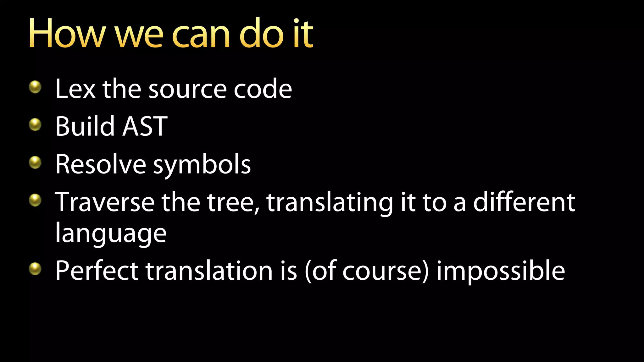 Lex the source code
Build AST
Resolve symbols
Traverse the tree, translating it to a different
language
Perfect translation is (of course) impossible
 