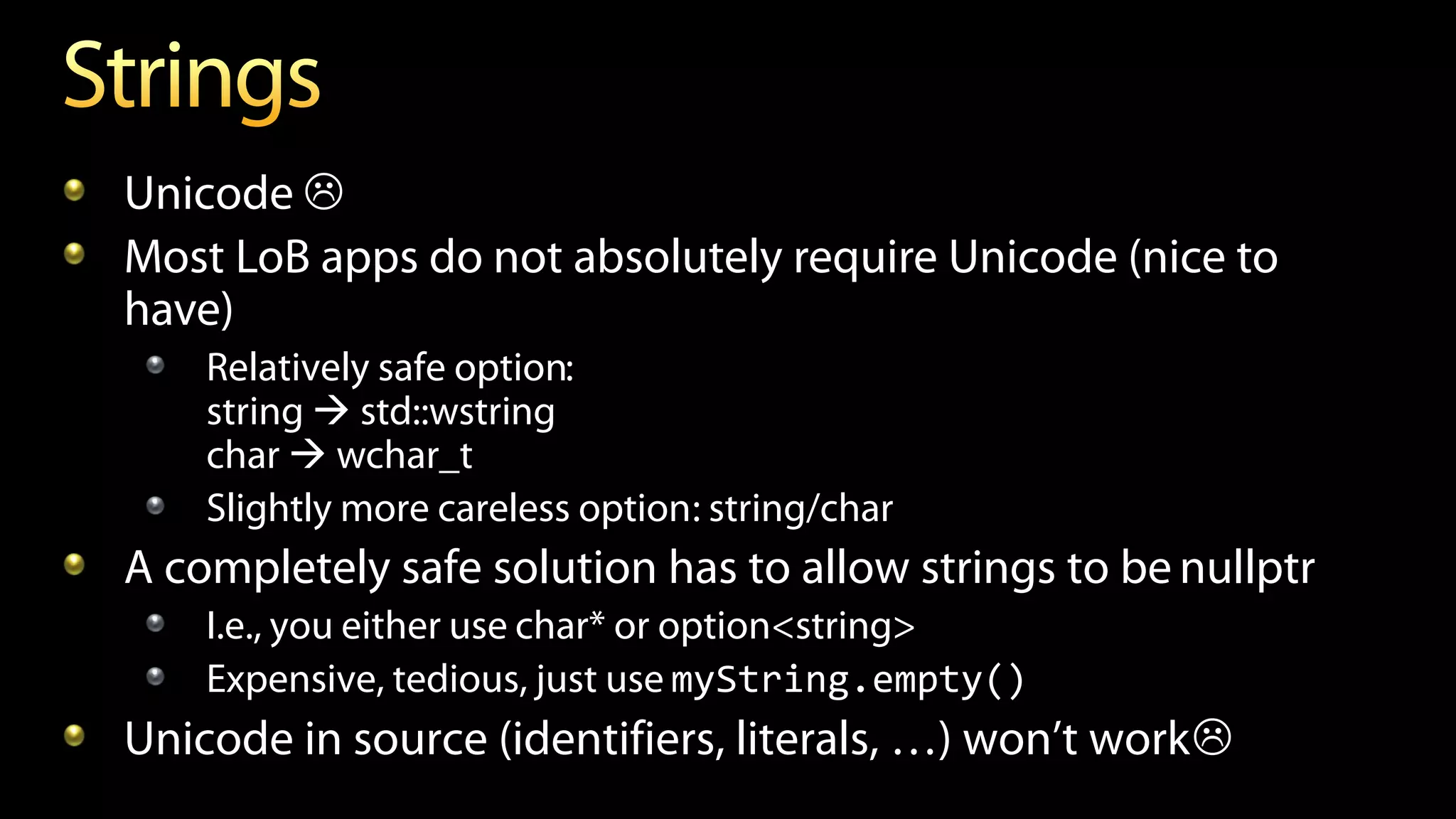 Unicode 
Most LoB apps do not absolutely require Unicode (nice to
have)
Relatively safe option:
string  std::wstring
char  wchar_t
Slightly more careless option: string/char
A completely safe solution has to allow strings to be nullptr
I.e., you either use char* or option<string>
Expensive, tedious, just use myString.empty()
Unicode in source (identifiers, literals, …) won’t work
 