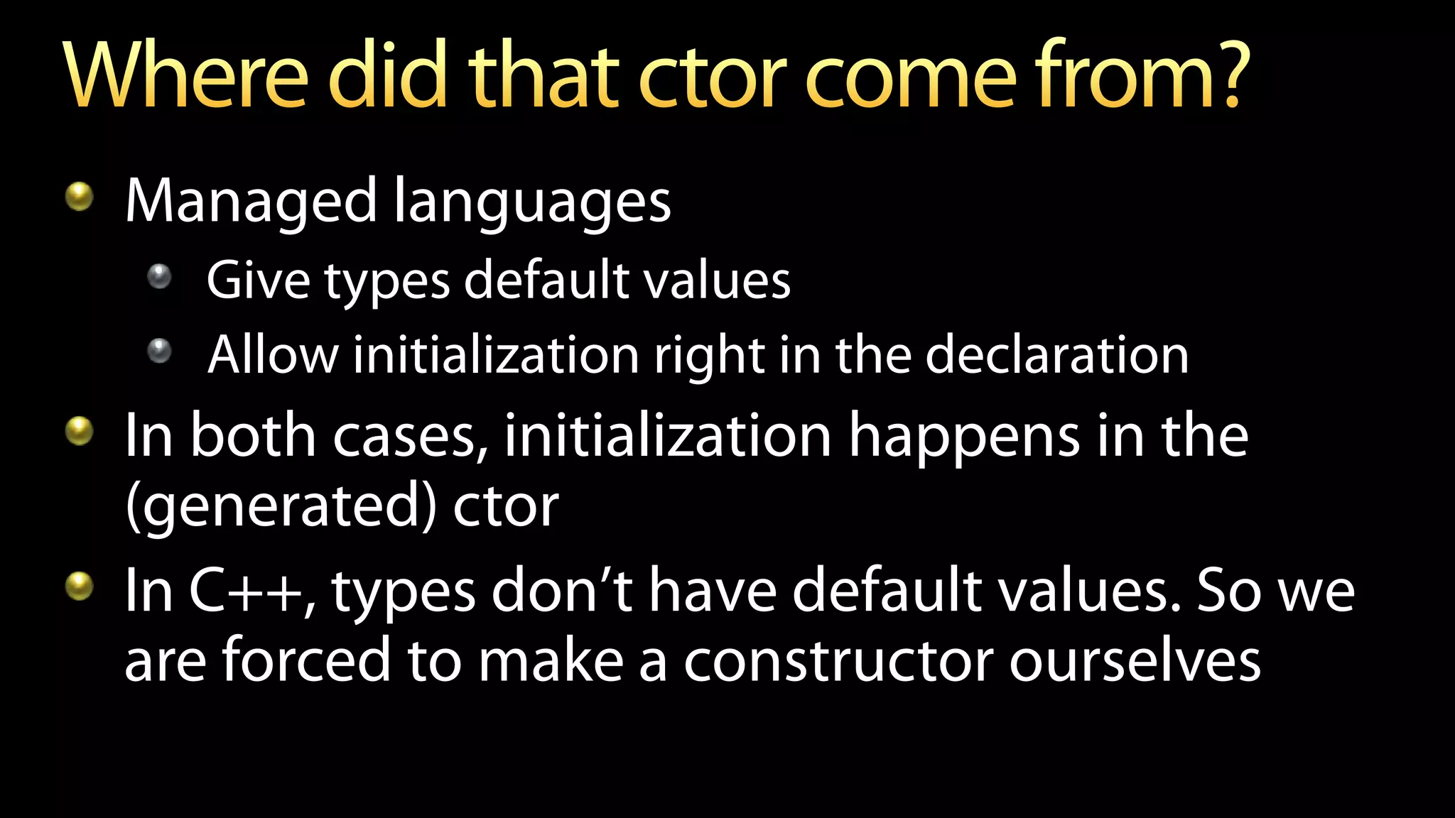 Managed languages
Give types default values
Allow initialization right in the declaration
In both cases, initialization happens in the
(generated) ctor
In C++, types don’t have default values. So we
are forced to make a constructor ourselves
 