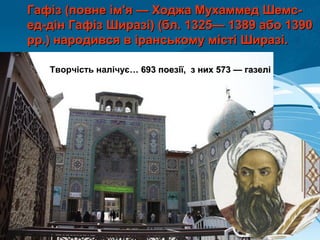 Гафіз (повне ім'я — Ходжа Мухаммед Шемс-Гафіз (повне ім'я — Ходжа Мухаммед Шемс-
ед-дін Гафіз Ширазі) (бл. 1325— 1389 або 1390ед-дін Гафіз Ширазі) (бл. 1325— 1389 або 1390
рр.) народився в іранському місті Ширазі.рр.) народився в іранському місті Ширазі.
Творчість налічує… 693 поезії, з них 573 — газелі… 693 поезії, з них 573 — газелі
 