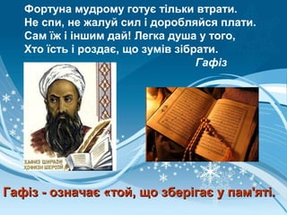 Фортуна мудрому готує тільки втрати.
Не спи, не жалуй сил і доробляйся плати.
Сам їж і іншим дай! Легка душа у того,
Хто їсть і роздає, що зумів зібрати.
Гафіз
Гафіз - означає «той, що зберігає у пам'яті.Гафіз - означає «той, що зберігає у пам'яті.
 
