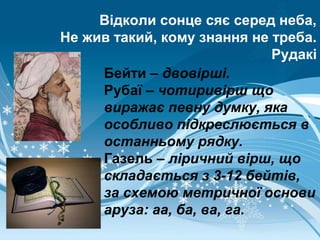 Відколи сонце сяє серед неба,
Не жив такий, кому знання не треба.
Рудакі
Бейти – двовірші.
Рубаї – чотиривірш що
виражає певну думку, яка
особливо підкреслюється в
останньому рядку.
Газель – ліричний вірш, що
складається з 3-12 бейтів,
за схемою метричної основи
аруза: аа, ба, ва, га.
 