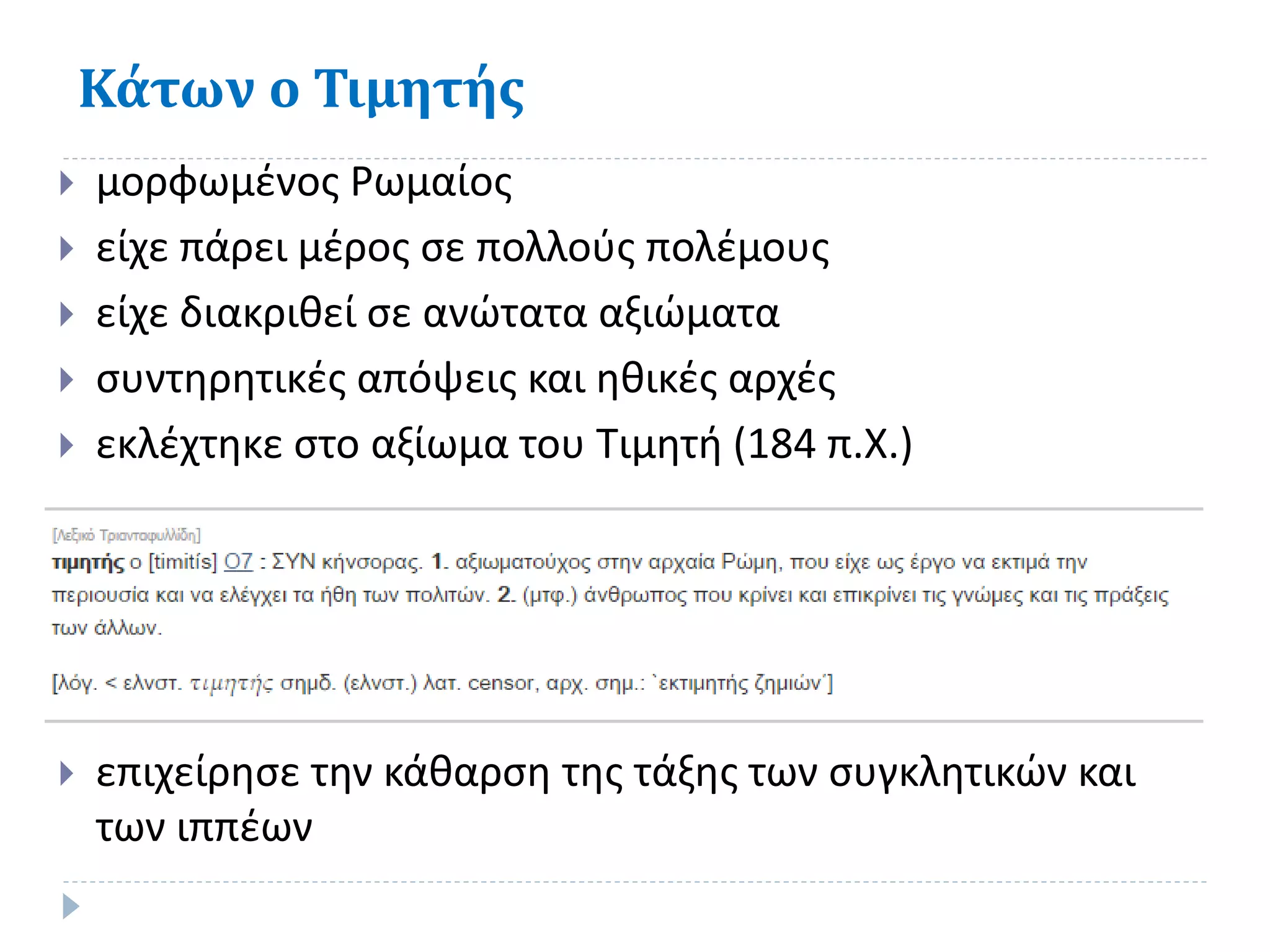 Κάτων ο Τιμητής
 μορφωμένος Ρωμαίος
 είχε πάρει μέρος σε πολλούς πολέμους
 είχε διακριθεί σε ανώτατα αξιώματα
 συντηρητικές απόψεις και ηθικές αρχές
 εκλέχτηκε στο αξίωμα του Τιμητή (184 π.Χ.)
 επιχείρησε την κάθαρση της τάξης των συγκλητικών και
των ιππέων
 