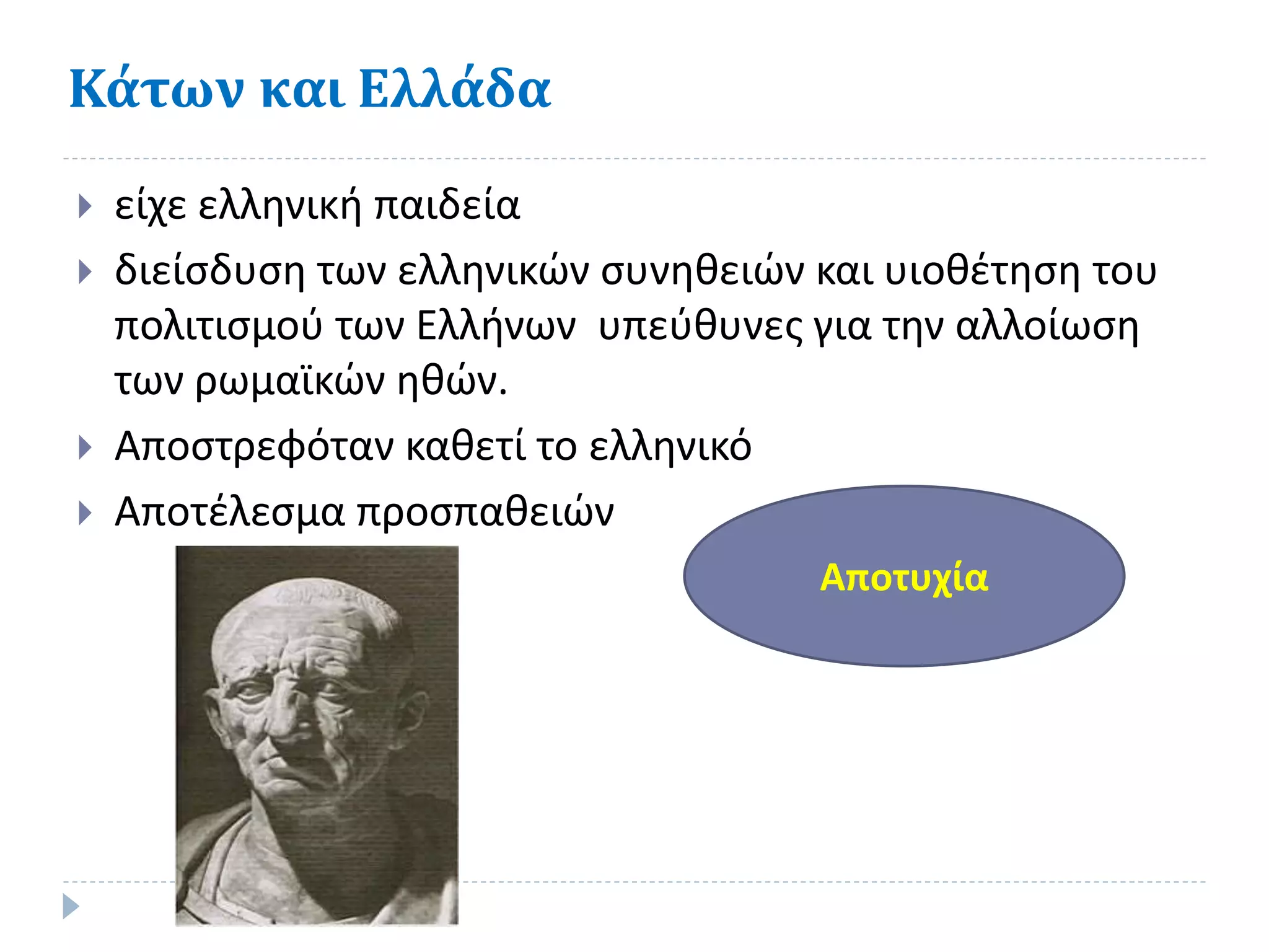 Κάτων και Ελλάδα
 είχε ελληνική παιδεία
 διείσδυση των ελληνικών συνηθειών και υιοθέτηση του
πολιτισμού των Ελλήνων υπεύθυνες για την αλλοίωση
των ρωμαϊκών ηθών.
 Αποστρεφόταν καθετί το ελληνικό
 Αποτέλεσμα προσπαθειών
Αποτυχία
 