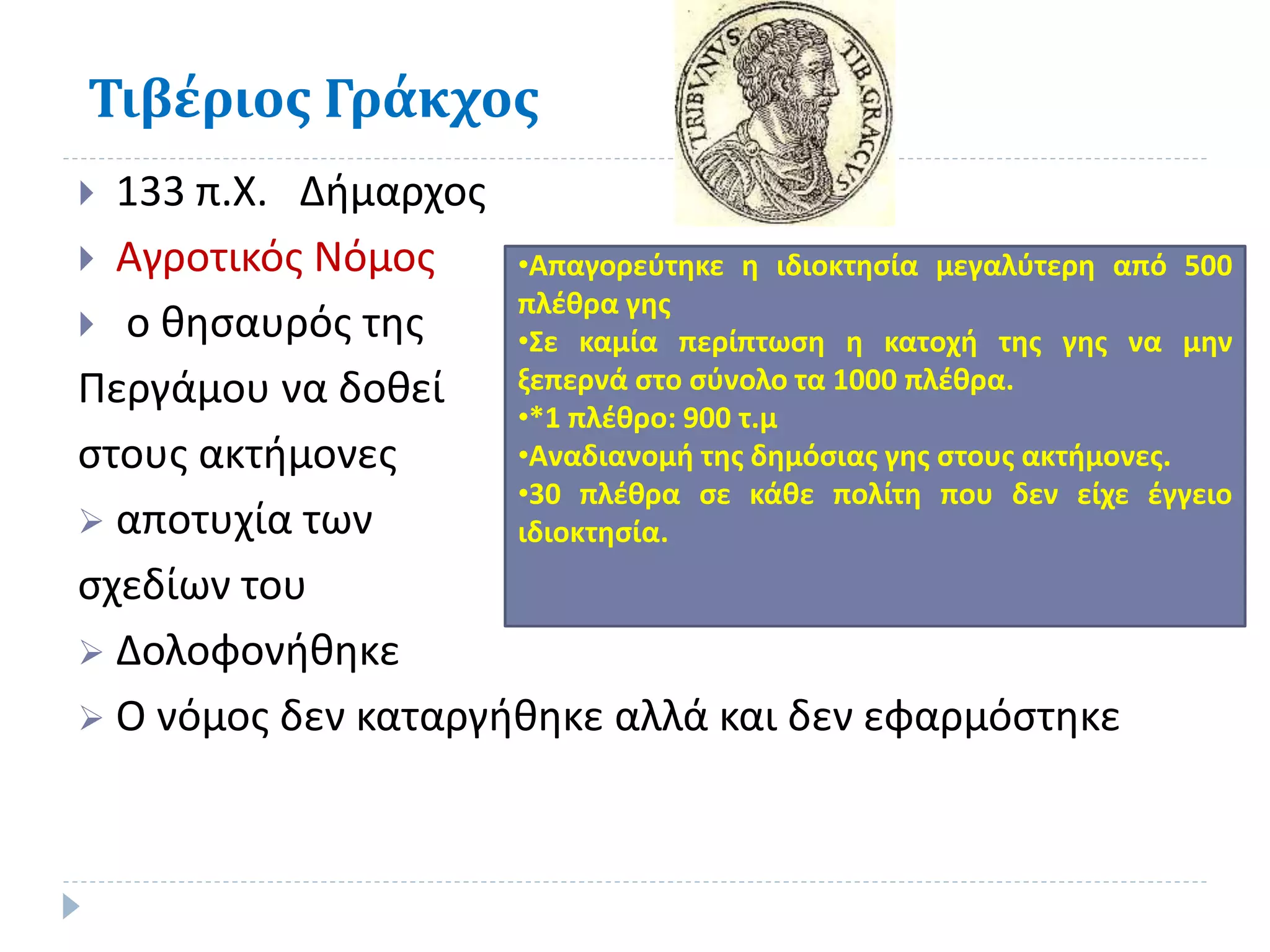 Τιβέριος Γράκχος
 133 π.Χ. Δήμαρχος
 Αγροτικός Νόμος
 ο θησαυρός της
Περγάμου να δοθεί
στους ακτήμονες
 αποτυχία των
σχεδίων του
 Δολοφονήθηκε
 Ο νόμος δεν καταργήθηκε αλλά και δεν εφαρμόστηκε
•Απαγορεύτηκε η ιδιοκτησία μεγαλύτερη από 500
πλέθρα γης
•Σε καμία περίπτωση η κατοχή της γης να μην
ξεπερνά στο σύνολο τα 1000 πλέθρα.
•*1 πλέθρο: 900 τ.μ
•Αναδιανομή της δημόσιας γης στους ακτήμονες.
•30 πλέθρα σε κάθε πολίτη που δεν είχε έγγειο
ιδιοκτησία.
 