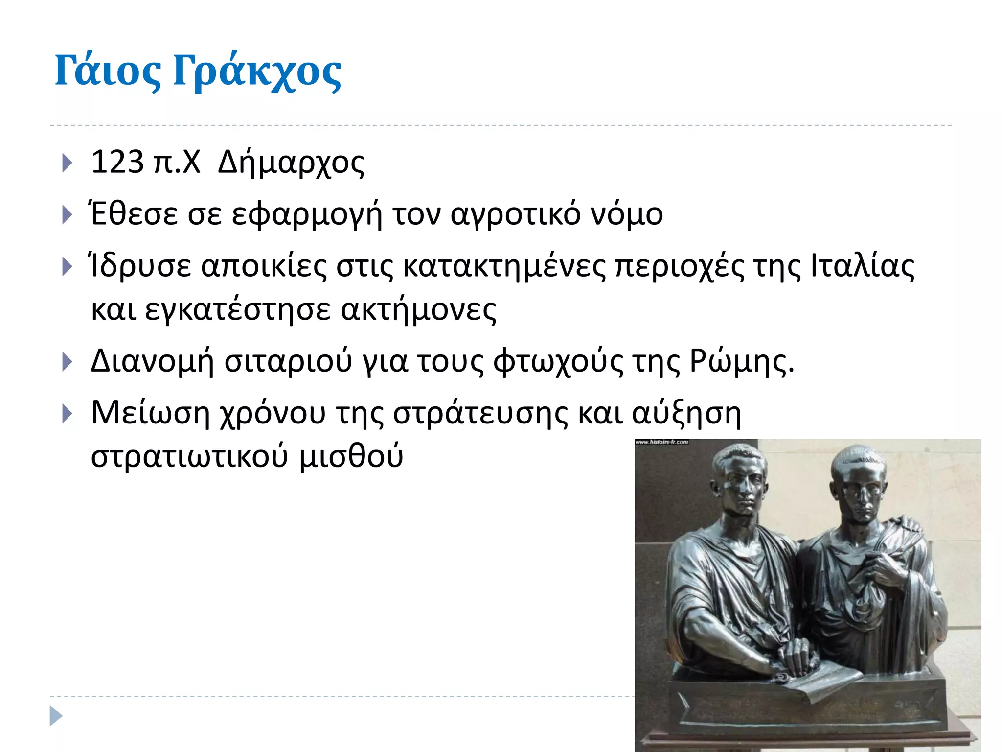 Γάιος Γράκχος
 123 π.Χ Δήμαρχος
 Έθεσε σε εφαρμογή τον αγροτικό νόμο
 Ίδρυσε αποικίες στις κατακτημένες περιοχές της Ιταλίας
και εγκατέστησε ακτήμονες
 Διανομή σιταριού για τους φτωχούς της Ρώμης.
 Μείωση χρόνου της στράτευσης και αύξηση
στρατιωτικού μισθού
 
