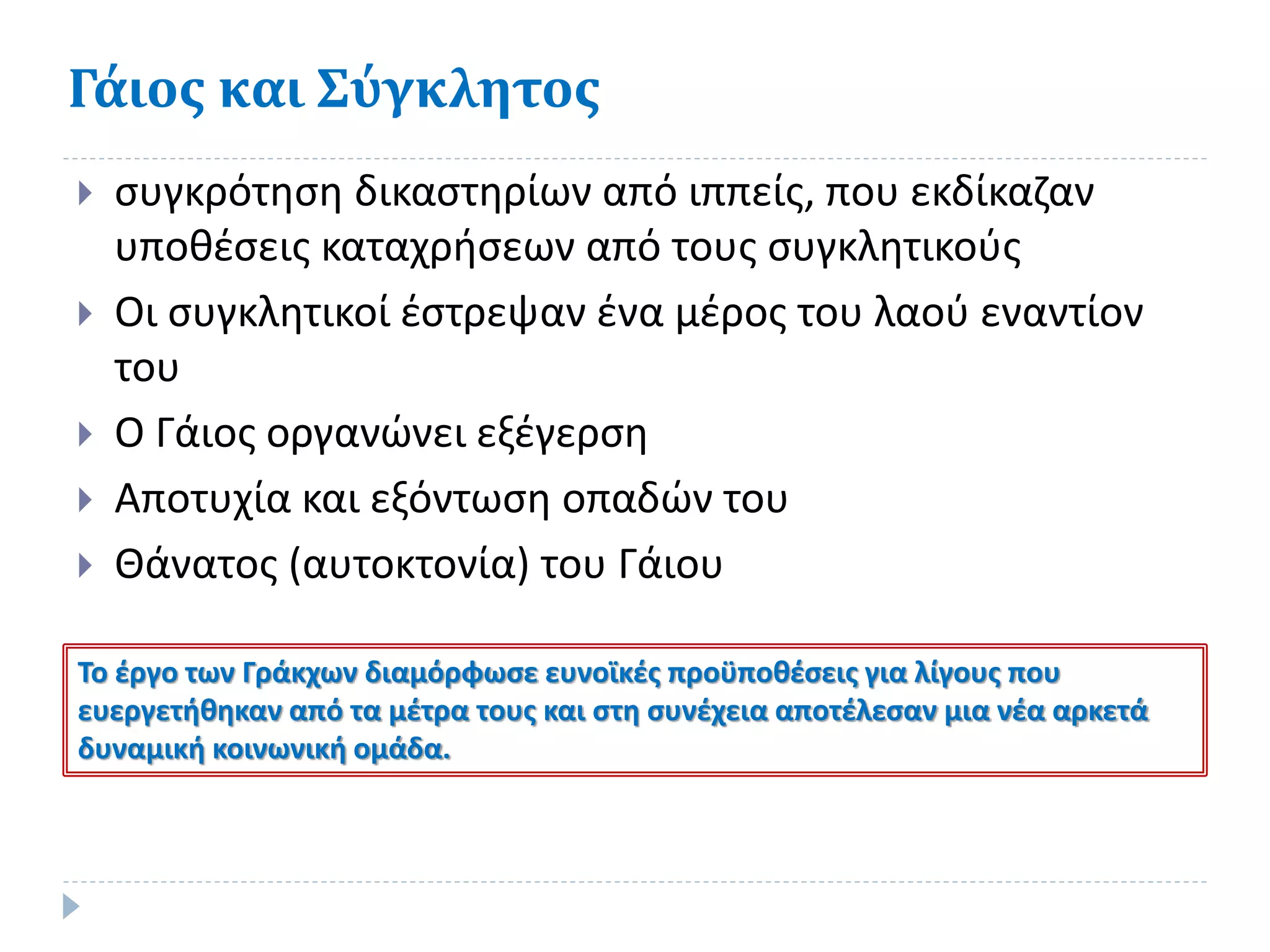 Γάιος και Σύγκλητος
 συγκρότηση δικαστηρίων από ιππείς, που εκδίκαζαν
υποθέσεις καταχρήσεων από τους συγκλητικούς
 Οι συγκλητικοί έστρεψαν ένα μέρος του λαού εναντίον
του
 Ο Γάιος οργανώνει εξέγερση
 Αποτυχία και εξόντωση οπαδών του
 Θάνατος (αυτοκτονία) του Γάιου
Το έργο των Γράκχων διαμόρφωσε ευνοϊκές προϋποθέσεις για λίγους που
ευεργετήθηκαν από τα μέτρα τους και στη συνέχεια αποτέλεσαν μια νέα αρκετά
δυναμική κοινωνική ομάδα.
 
