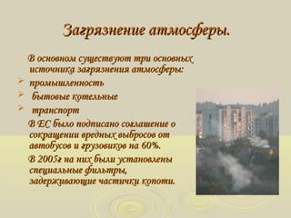 Загрязнение атмосферы.Загрязнение атмосферы.
В основном существуют три основныхВ основном существуют три основных
источника загрязнения атмосферы:источника загрязнения атмосферы:
 ппромышленностьромышленность
 бытовые котельныебытовые котельные
 транспорттранспорт
В ЕС было подписано соглашение оВ ЕС было подписано соглашение о
сокращении вредных выбросов отсокращении вредных выбросов от
автобусов и грузовиков на 60%.автобусов и грузовиков на 60%.
В 2005г на них были установленыВ 2005г на них были установлены
специальные фильтры,специальные фильтры,
задерживающие частички копоти.задерживающие частички копоти.
 