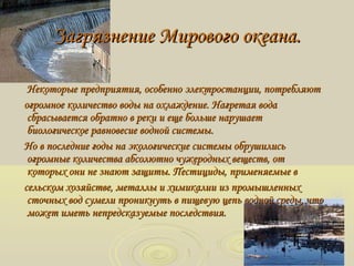 Загрязнение Мирового океана.Загрязнение Мирового океана.
Некоторые предприятия, особенно электростанции, потребляютНекоторые предприятия, особенно электростанции, потребляют
огромное количество воды на охлаждение. Нагретая водаогромное количество воды на охлаждение. Нагретая вода
сбрасывается обратно в реки и еще больше нарушаетсбрасывается обратно в реки и еще больше нарушает
биологическое равновесие водной системыбиологическое равновесие водной системы..
Но в последние годы на экологические системы обрушилисьНо в последние годы на экологические системы обрушились
огромные количества абсолютно чужеродных веществ, отогромные количества абсолютно чужеродных веществ, от
которых они не знают защиты. Пестициды, применяемые вкоторых они не знают защиты. Пестициды, применяемые в
сельском хозяйстве, металлы и химикалии из промышленныхсельском хозяйстве, металлы и химикалии из промышленных
сточных вод сумели проникнуть в пищевую цепь водной среды, чтосточных вод сумели проникнуть в пищевую цепь водной среды, что
может иметь непредсказуемые последствия.может иметь непредсказуемые последствия.
 