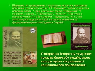  Шевченка, як громадянина і патріота не могли не хвилюватиШевченка, як громадянина і патріота не могли не хвилювати
проблеми української школи. Т.Г. Шевченко глибоко знав станпроблеми української школи. Т.Г. Шевченко глибоко знав стан
народної освіти. У ряді поетичних творів ("Наймичка", "Інародної освіти. У ряді поетичних творів ("Наймичка", "І
мертвим, і живим..."), "Близнецы", "Княгиня", "Прогулка смертвим, і живим..."), "Близнецы", "Княгиня", "Прогулка с
удовольствием й не без морали", "Щоденнику" та ін.) вінудовольствием й не без морали", "Щоденнику" та ін.) він
започаткував педагогічні ідеї, які значно вплинули назапочаткував педагогічні ідеї, які значно вплинули на
формування педагогічної думки в Україні.формування педагогічної думки в Україні.
У творах на історичну тему поетУ творах на історичну тему поет
показав боротьбу українськогопоказав боротьбу українського
народу проти соціального інароду проти соціального і
національного поневолення.національного поневолення.
 
