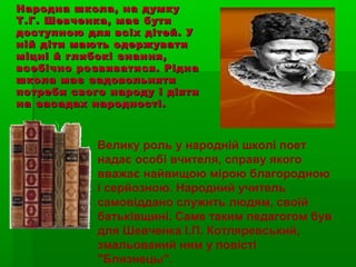 Народна школа, на думкуНародна школа, на думку
Т.Г. Шевченка, має бутиТ.Г. Шевченка, має бути
доступною для всіх дітей. Удоступною для всіх дітей. У
ній діти мають одержуватиній діти мають одержувати
міцні й глибокі знання,міцні й глибокі знання,
всебічно розвиватися. Ріднавсебічно розвиватися. Рідна
школа має задовольнятишкола має задовольняти
потреби свого народу і діятипотреби свого народу і діяти
на засадах народності.на засадах народності.
Велику роль у народній школі поет
надає особі вчителя, справу якого
вважає найвищою мірою благородною
і серйозною. Народний учитель
самовіддано служить людям, своїй
батьківщині. Саме таким педагогом був
для Шевченка І.П. Котляревський,
змальований ним у повісті
"Близнецы".
 