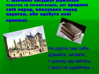 Т. Шевченко засуджує українськеТ. Шевченко засуджує українське
панство та інтелігенцію, якіпанство та інтелігенцію, які зрадилизрадили
свій народ, плазували передсвій народ, плазували перед
царатом, аби здобути новіцаратом, аби здобути нові
привілеї.привілеї.
Не дуріте самі себе,Не дуріте самі себе,
Думайте, читайте,Думайте, читайте,
І чужому научайтесь,І чужому научайтесь,
І свого не цурайтесьІ свого не цурайтесь ......
 