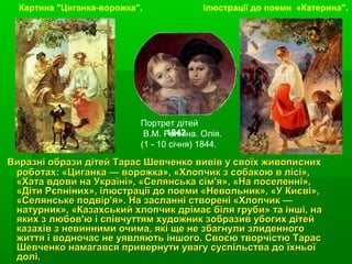 Виразні образи дітей Тарас Шевченко вивів у своїх живописнихВиразні образи дітей Тарас Шевченко вивів у своїх живописних
роботах: «Циганка — ворожка», «Хлопчик з собакою в лісі»,роботах: «Циганка — ворожка», «Хлопчик з собакою в лісі»,
«Хата вдови на Україні», «Селянська сім'я», «На поселенні»,«Хата вдови на Україні», «Селянська сім'я», «На поселенні»,
«Діти Рєпніних», ілюстрації до поеми «Невольник», «У Києві»,«Діти Рєпніних», ілюстрації до поеми «Невольник», «У Києві»,
«Селянське подвір'я». На засланні створені «Хлопчик —«Селянське подвір'я». На засланні створені «Хлопчик —
натурник», «Казахський хлопчик дрімає біля груби» та інші, нанатурник», «Казахський хлопчик дрімає біля груби» та інші, на
яких з любов'ю і співчуттям художник зобразив убогих дітейяких з любов'ю і співчуттям художник зобразив убогих дітей
казахів з невинними очима, які ще не збагнули злиденногоказахів з невинними очима, які ще не збагнули злиденного
життя і водночас не уявляють іншого. Своєю творчістю Тарасжиття і водночас не уявляють іншого. Своєю творчістю Тарас
Шевченко намагався привернути увагу суспільства до їхньоїШевченко намагався привернути увагу суспільства до їхньої
долі.долі.
Картина "Циганка-ворожка".
Портрет дітей
В.М. Репніна. Олія.
(1 - 10 січня) 1844.
Ілюстрації до поеми «Катерина".
1842
 