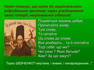 Подивіться лишень добре,Подивіться лишень добре,
Прочитайте зновуПрочитайте знову
Тую славу.Тую славу.
Та читайтеТа читайте
Од слова до слова.Од слова до слова.
Все розберіть... та й спитайтеВсе розберіть... та й спитайте
Тоді себе: що ми?Тоді себе: що ми?
Чиї сини ? Яких батьків?Чиї сини ? Яких батьків?
Ким? За що закуті?Ким? За що закуті?
Поет показує, що шлях до національного
відродження пролягає через усвідомлення
своєї історії, національної гідності.
Тарас ШЕВЧЕНКО"І мертвим, і живим, і ненарожденним..."
 