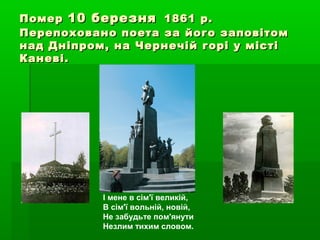 ПомерПомер 10 березня10 березня 1861 р.1861 р.
Перепоховано поета за його заповітомПерепоховано поета за його заповітом
над Дніпром, на Чернечій горі у містінад Дніпром, на Чернечій горі у місті
Каневі.Каневі.
І мене в сім'ї великій,
В сім'ї вольній, новій,
Не забудьте пом'янути
Незлим тихим словом.
 