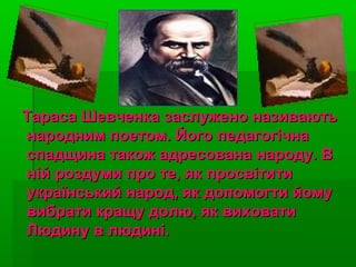 Тараса Шевченка заслужено називаютьТараса Шевченка заслужено називають
народним поетом. Його педагогічнанародним поетом. Його педагогічна
спадщина також адресована народу. Вспадщина також адресована народу. В
ній роздуми про те, як просвітитиній роздуми про те, як просвітити
український народ, як допомогти йомуукраїнський народ, як допомогти йому
вибрати кращу долю, як виховативибрати кращу долю, як виховати
Людину в людині.Людину в людині.
 