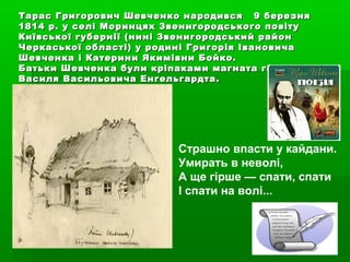 Тарас Григорович Шевченко народився 9 березняТарас Григорович Шевченко народився 9 березня
1814 р. у селі Моринцях Звенигородського повіту1814 р. у селі Моринцях Звенигородського повіту
Київської губернії (нині Звенигородський районКиївської губернії (нині Звенигородський район
Черкаської області) у родині Григорія ІвановичаЧеркаської області) у родині Григорія Івановича
Шевченка і Катерини Якимівни Бойко.Шевченка і Катерини Якимівни Бойко.
Батьки Шевченка були кріпаками магната генералаБатьки Шевченка були кріпаками магната генерала
Василя Васильовича ЕнгельгардтаВасиля Васильовича Енгельгардта ..
Страшно впасти у кайдани.
Умирать в неволі,
А ще гірше — спати, спати
І спати на волі...
 