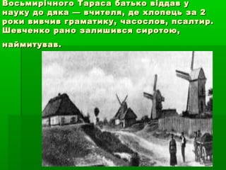 Восьмирічного Тараса батько віддав уВосьмирічного Тараса батько віддав у
науку до дяка — вчителя, де хлопець за 2науку до дяка — вчителя, де хлопець за 2
роки вивчив граматику, часослов, псалтир.роки вивчив граматику, часослов, псалтир.
Шевченко рано залишився сиротою,Шевченко рано залишився сиротою,
наймитував.наймитував.
 