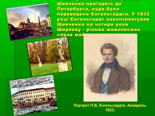 У 1831 році сімнадцятирічнийУ 1831 році сімнадцятирічний
Шевченко приїздить доШевченко приїздить до
Петербурга, куди булоПетербурга, куди було
переведено Енгельгардта. У 1832переведено Енгельгардта. У 1832
році Енгельгардт законтрактувавроці Енгельгардт законтрактував
Шевченка на чотири рокиШевченка на чотири роки
Ширяєву - різних живописнихШиряєву - різних живописних
справ майстру.справ майстру.
Портрет П.В. Енгельгардта. Акварель.
1833.
 