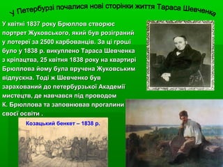 У квітні 1837 року Брюллов створюєУ квітні 1837 року Брюллов створює
портрет Жуковського, який був розігранийпортрет Жуковського, який був розіграний
у лотереї за 2500 карбованців. За ці грошіу лотереї за 2500 карбованців. За ці гроші
було у 1838 р. викуплено Тараса Шевченкабуло у 1838 р. викуплено Тараса Шевченка
з кріпацтва, 25 квітня 1838 року на квартиріз кріпацтва, 25 квітня 1838 року на квартирі
Брюллова йому була вручена ЖуковськимБрюллова йому була вручена Жуковським
відпускна.відпускна. Тоді ж Шевченко бувТоді ж Шевченко був
зарахований до петербурзької Академіїзарахований до петербурзької Академії
мистецтв, де навчався під проводоммистецтв, де навчався під проводом
К. Брюллова та заповнював прогалиниК. Брюллова та заповнював прогалини
своєї освітисвоєї освіти ..
Козацький бенкет – 1838 р.
 