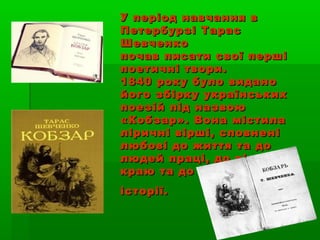 У період навчання вУ період навчання в
Петербурзі ТарасПетербурзі Тарас
ШевченкоШевченко
почав писати свої першіпочав писати свої перші
поетичні твори.поетичні твори.
1840 року було видано1840 року було видано
його збірку українськихйого збірку українських
поезій під назвоюпоезій під назвою
«Кобзар». Вона містила«Кобзар». Вона містила
ліричні вірші, сповненіліричні вірші, сповнені
любові до життя та долюбові до життя та до
людей праці, до рідноголюдей праці, до рідного
краю та до йогокраю та до його
історії.історії.
 