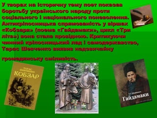 У творах на історичну тему поет показавУ творах на історичну тему поет показав
боротьбу українського народу протиборотьбу українського народу проти
соціального і національного поневолення.соціального і національного поневолення.
Антикріпосницька спрямованість у віршахАнтикріпосницька спрямованість у віршах
«Кобзаря» (поема «Гайдамаки», цикл «Три«Кобзаря» (поема «Гайдамаки», цикл «Три
літа») вона стала провідною. Критикуючиліта») вона стала провідною. Критикуючи
чинний кріпосницький лад і самодержавство,чинний кріпосницький лад і самодержавство,
Тарас Шевченко виявив надзвичайнуТарас Шевченко виявив надзвичайну
громадянську сміливість.громадянську сміливість.
 