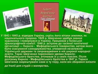 У 1843 і 1845 р. відвідав Україну, скрізь його вітали земляки, якУ 1843 і 1845 р. відвідав Україну, скрізь його вітали земляки, як
національного пророка. 1845 р. Шевченко здобув званнянаціонального пророка. 1845 р. Шевченко здобув звання
художника і повернувся в Україну. Працював у Київськійхудожника і повернувся в Україну. Працював у Київській
археографічній комісії. 1846 р. вступив до таємної політичноїархеографічній комісії. 1846 р. вступив до таємної політичної
організації — Кирило - Мефодіївського товариства, метою якогоорганізації — Кирило - Мефодіївського товариства, метою якого
було скасування самодержавства, утворення незалежноїбуло скасування самодержавства, утворення незалежної
Української держави та запровадження в ній широкої народноїУкраїнської держави та запровадження в ній широкої народної
освіти. Тарас Шевченко перейнявся ідеями Кирило-освіти. Тарас Шевченко перейнявся ідеями Кирило-
Мефодіївського братства, втілював їх у своїх поезіях. ПісляМефодіївського братства, втілював їх у своїх поезіях. Після
розгрому Кирило - Мефодіївського братства в 1847 р. Тарасарозгрому Кирило - Мефодіївського братства в 1847 р. Тараса
Шевченка заарештувалиШевченка заарештували саме в ту пору, коли він збирався виїхатисаме в ту пору, коли він збирався виїхати
до Італії для студій з малярствадо Італії для студій з малярства..
 