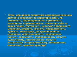  Отже, цей проект сприятиме самовдосконаленнюОтже, цей проект сприятиме самовдосконаленню
дитячої особистості та характерів дітей, як:дитячої особистості та характерів дітей, як:
гуманність, відповідальність, сумлінність,гуманність, відповідальність, сумлінність,
порядність, справедливість, повага до себе тапорядність, справедливість, повага до себе та
інших людей, тактовність, культура поведінки таінших людей, тактовність, культура поведінки та
мовлення, доброта, чесність, працелюбність,мовлення, доброта, чесність, працелюбність,
чуйність, милосердя, дисциплінованість,чуйність, милосердя, дисциплінованість,
совісність, доброзичливість, національнасовісність, доброзичливість, національна
гідність, скромність, справедливість, почуттягідність, скромність, справедливість, почуття
колективізму, інтелігентність, почуттяколективізму, інтелігентність, почуття
патріотизму, інтернаціоналізму, материнства,патріотизму, інтернаціоналізму, материнства,
екологічна і правова культураекологічна і правова культура
 