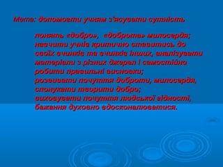Мета:Мета: допомогти учням з'ясувати сутністьдопомогти учням з'ясувати сутність
понятьпонять ««добродобро»»,, ««добротадоброта»» милосердя;милосердя;
навчити учнів критично ставитись донавчити учнів критично ставитись до
своїх вчинків та вчинків інших, аналізуватисвоїх вчинків та вчинків інших, аналізувати
матеріали з різних джерел і самостійноматеріали з різних джерел і самостійно
робити правильні висновки;робити правильні висновки;
розвивати почуття доброти, милосердя,розвивати почуття доброти, милосердя,
спонукати творити добро;спонукати творити добро;
виховувати почуття людської гідності,виховувати почуття людської гідності,
бажання духовно вдосконалюватися.бажання духовно вдосконалюватися.
 