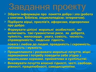  Зібрати інформацію про поняття добра і зла (роботаЗібрати інформацію про поняття добра і зла (робота
з книгами, Біблією, енциклопедією; інтернетом).з книгами, Біблією, енциклопедією; інтернетом).
 Підібрати вірші, прислів'я, афоризми, відеороликиПідібрати вірші, прислів'я, афоризми, відеоролики
про добро.про добро.
 Формувати цілісні моральні особистості, якіФормувати цілісні моральні особистості, які
включають такі гуманістичні риси, як доброта,включають такі гуманістичні риси, як доброта,
чуйність, милосердя, увага, совість, чесність,чуйність, милосердя, увага, совість, чесність,
справедливість, людська гідність,справедливість, людська гідність,
повага і любов до людей, правдивість і скромність,повага і любов до людей, правдивість і скромність,
сміливість і мужністьсміливість і мужність
 Прищеплювати і розвивати моральні почуття, міцніПрищеплювати і розвивати моральні почуття, міцні
переконання і потребу поводити себе згідно зпереконання і потребу поводити себе згідно з
моральними нормами, прийнятими в суспільстві.моральними нормами, прийнятими в суспільстві.
 Виховувати почуття власної гідності, честі, свободи,Виховувати почуття власної гідності, честі, свободи,
рівності, працелюбності, самодисципліни.рівності, працелюбності, самодисципліни.
 