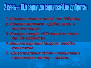 1. Конкурс власних поезій про доброту.1. Конкурс власних поезій про доброту.
2. Конкурс малюнків2. Конкурс малюнків «Добро живе в«Добро живе в
нашому серці».нашому серці».
3. Конкурс творів3. Конкурс творів ««Від серця до серцяВід серця до серця
хай іде добротахай іде доброта».».
4. Вишиті картини бісером, гладдю,4. Вишиті картини бісером, гладдю,
хрестиком.хрестиком.
5. «Виготовлення квітів - тюльпанів з5. «Виготовлення квітів - тюльпанів з
кольорового паперу - орігамі.кольорового паперу - орігамі.
 