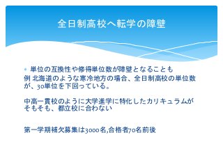  単位の互換性や修得単位数が障壁となることも
例 北海道のような寒冷地方の場合、全日制高校の単位数
が、30単位を下回っている。
中高一貫校のように大学進学に特化したカリキュラムが
そもそも、都立校に合わない
第一学期補欠募集は3000名,合格者70名前後
全日制高校へ転学の障壁
 