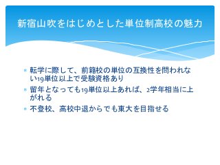  転学に際して、前籍校の単位の互換性を問われな
い19単位以上で受験資格あり
 留年となっても19単位以上あれば、2学年相当に上
がれる
 不登校、高校中退からでも東大を目指せる
新宿山吹をはじめとした単位制高校の魅力
 