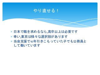  日本で職を求めるなら,高卒以上は必要です
 幸い,東京は様々な選択肢があります
 当会支援で10年引きこもっていた子でも公務員と
して働いています
やり直せる！
 