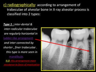 c) radiographically: according to arrangement of
trabeculae of alveolar bone in X-ray alveolar process is
classified into 2 types:
Type 1 : inter-dental &
inter-radicular trabeculae
are regularly horizontal in
ladder-like arrangment
and inter connected by
shorter , finer trabeculae .
this type is more seen in
mandibule.
N.B: this arrangement more
resistance to force of mastication
 
