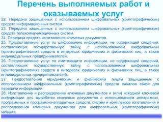 Перечень выполняемых работ и
оказываемых услуг
22. Передача защищенных с использованием шифровальных (криптографических)
средств информационных систем.
23. Передача защищенных с использованием шифровальных (криптографических)
средств телекоммуникационных систем.
24. Передача средств изготовления ключевых документов.
25. Предоставление услуг по шифрованию информации, не содержащей сведений,
составляющих государственную тайну, с использованием шифровальных
(криптографических) средств в интересах юридических и физических лиц, а также
индивидуальных предпринимателей.
26. Предоставление услуг по имитозащите информации, не содержащей сведений,
составляющих государственную тайну, с использованием шифровальных
(криптографических) средств в интересах юридических и физических лиц, а также
индивидуальных предпринимателей.
27. Предоставление юридическим и физическим лицам защищенных с
использованием шифровальных (криптографических) средств каналов связи для
передачи информации.
28. Изготовление и распределение ключевых документов и (или) исходной ключевой
информации для выработки ключевых документов с использованием аппаратных,
программных и программно-аппаратных средств, систем и комплексов изготовления и
распределения ключевых документов для шифровальных (криптографических)
средств.
 