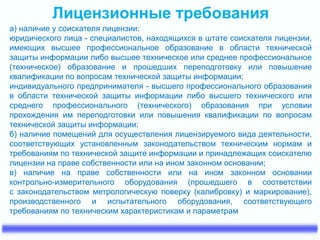 Лицензионные требования
а) наличие у соискателя лицензии:
юридического лица - специалистов, находящихся в штате соискателя лицензии,
имеющих высшее профессиональное образование в области технической
защиты информации либо высшее техническое или среднее профессиональное
(техническое) образование и прошедших переподготовку или повышение
квалификации по вопросам технической защиты информации;
индивидуального предпринимателя - высшего профессионального образования
в области технической защиты информации либо высшего технического или
среднего профессионального (технического) образования при условии
прохождения им переподготовки или повышения квалификации по вопросам
технической защиты информации;
б) наличие помещений для осуществления лицензируемого вида деятельности,
соответствующих установленным законодательством техническим нормам и
требованиям по технической защите информации и принадлежащих соискателю
лицензии на праве собственности или на ином законном основании;
в) наличие на праве собственности или на ином законном основании
контрольно-измерительного оборудования (прошедшего в соответствии
с законодательством метрологическую поверку (калибровку) и маркирование),
производственного и испытательного оборудования, соответствующего
требованиям по техническим характеристикам и параметрам
 